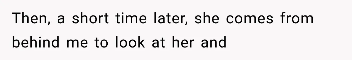 Then, a short time later, she comes from behind me to look at her and