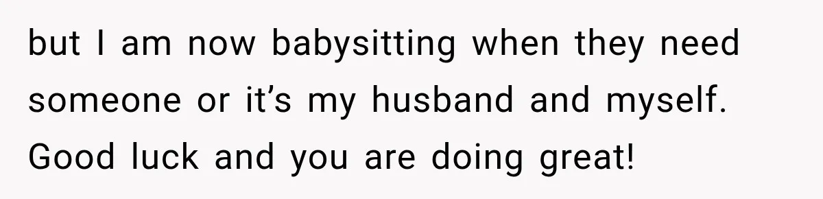 but I am now babysitting when they need someone or it’s my husband and myself. Good luck and you are doing great!