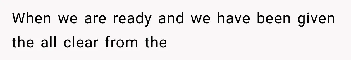 When we are ready and we have been given the all clear from the