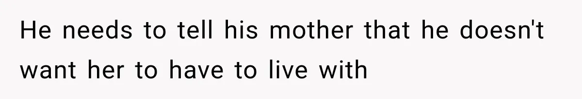 He needs to tell his mother that he doesn't want her to have to live with