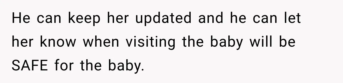 He can keep her updated and he can let her know when visiting the baby will be SAFE for the baby.