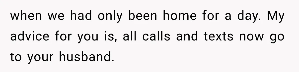 when we had only been home for a day. My advice for you is, all calls and texts now go to your husband.