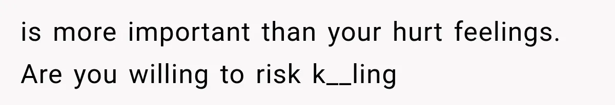 is more important than your hurt feelings. Are you willing to risk k__ling