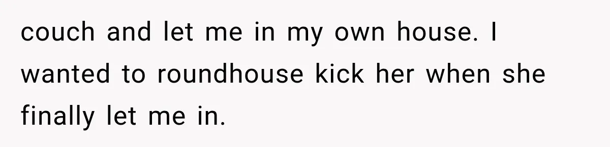 Mom Gets Locked Outside Barefoot With Her Toddler, Then MIL Refuses the Spare Key Because She Hasn’t Showered couch and let me in my own house. I wanted to roundhouse kick her when she finally let me in.