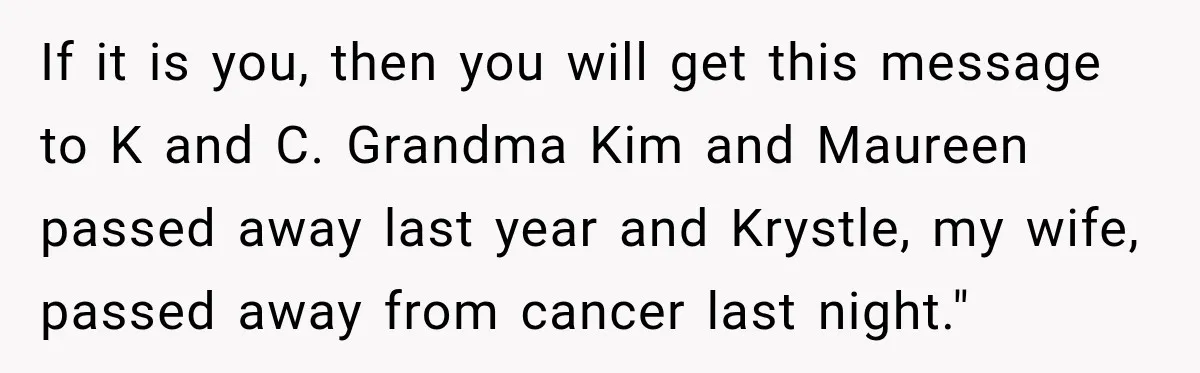 If it is you, then you will get this message to K and C. Grandma Kim and Maureen passed away last year and Krystle, my wife, passed away from cancer...