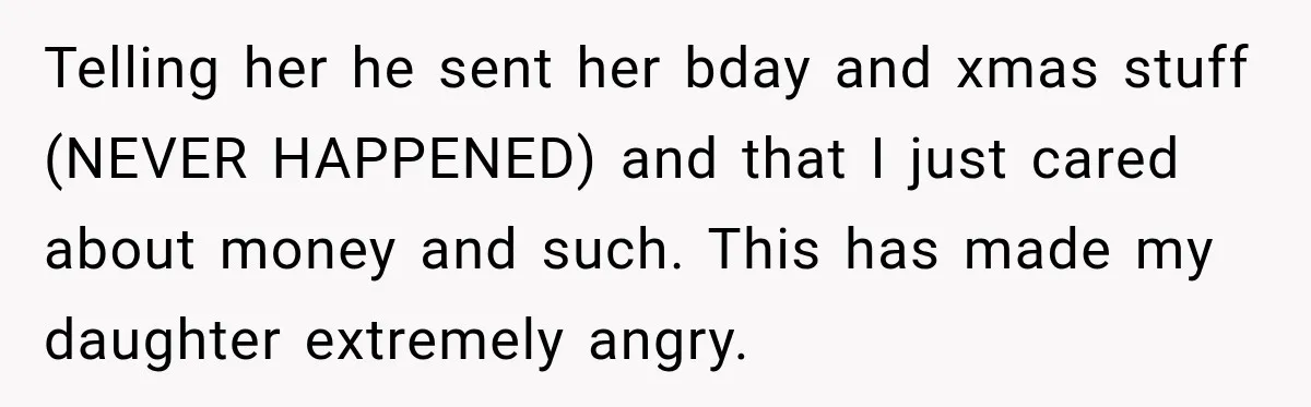 Telling her he sent her bday and xmas stuff (NEVER HAPPENED) and that I just cared about money and such. This has made my daughter extremely angry.
