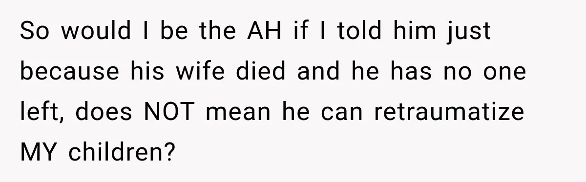 So would I be the AH if I told him just because his wife died and he has no one left, does NOT mean he can retraumatize MY children?