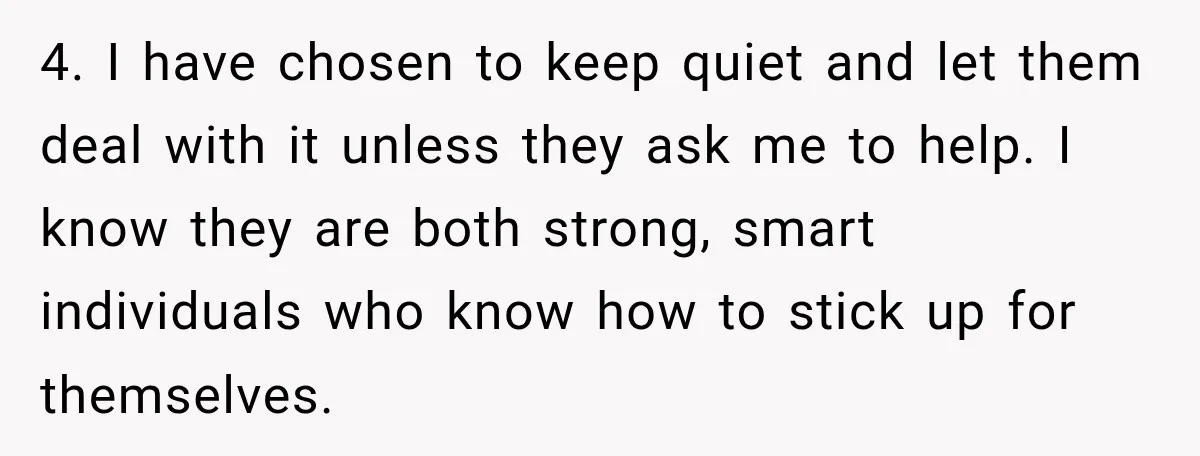 4. I have chosen to keep quiet and let them deal with it unless they ask me to help. I know they are both strong, smart individuals who know how...