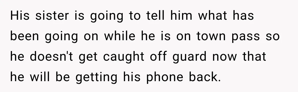 His sister is going to tell him what has been going on while he is on town pass so he doesn't get caught off guard now that he will be...