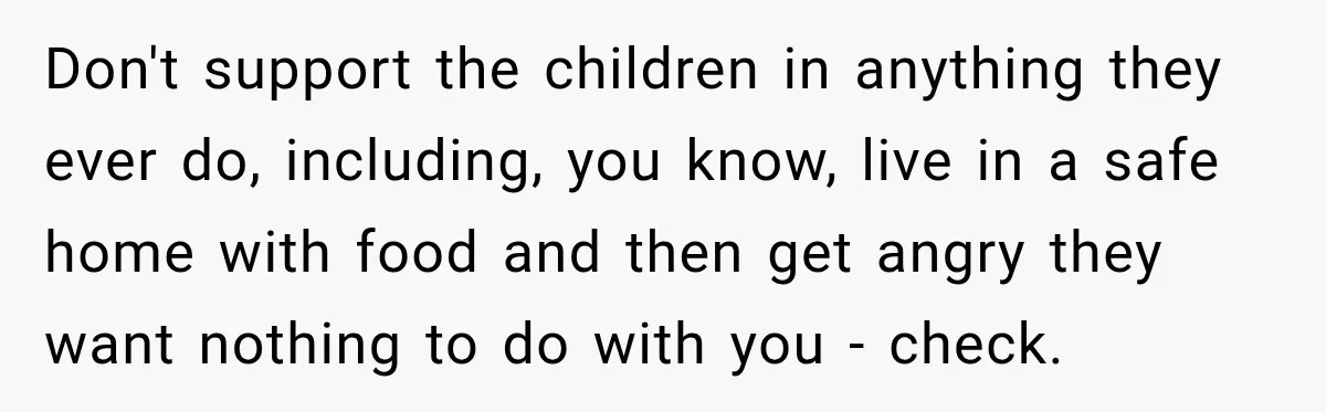 Don't support the children in anything they ever do, including, you know, live in a safe home with food and then get angry they want nothing to do with you...
