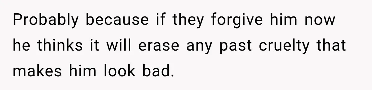 Probably because if they forgive him now he thinks it will erase any past cruelty that makes him look bad.