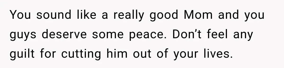 You sound like a really good Mom and you guys deserve some peace. Don’t feel any guilt for cutting him out of your lives.