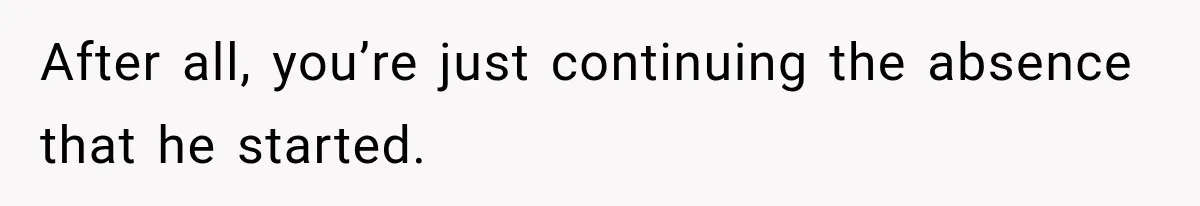 After all, you’re just continuing the absence that he started.