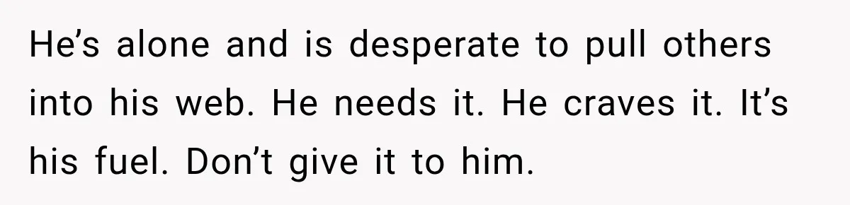 He’s alone and is desperate to pull others into his web. He needs it. He craves it. It’s his fuel. Don’t give it to him.