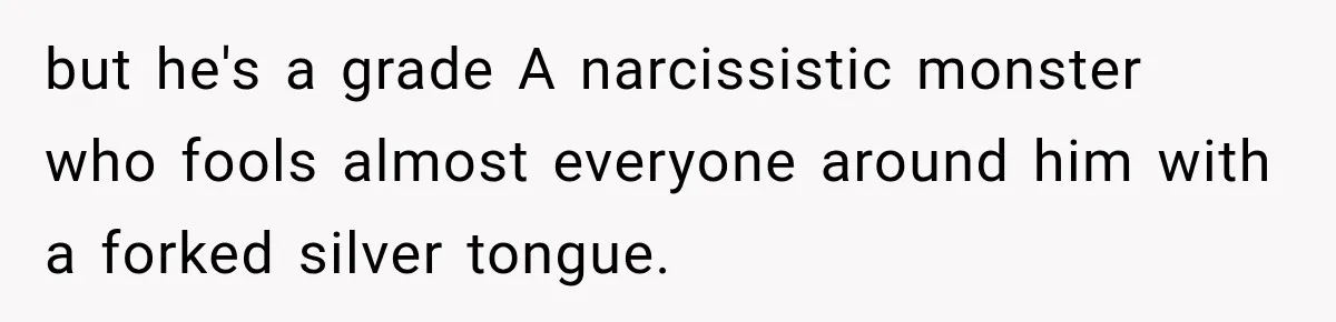 but he's a grade A narcissistic monster who fools almost everyone around him with a forked silver tongue.