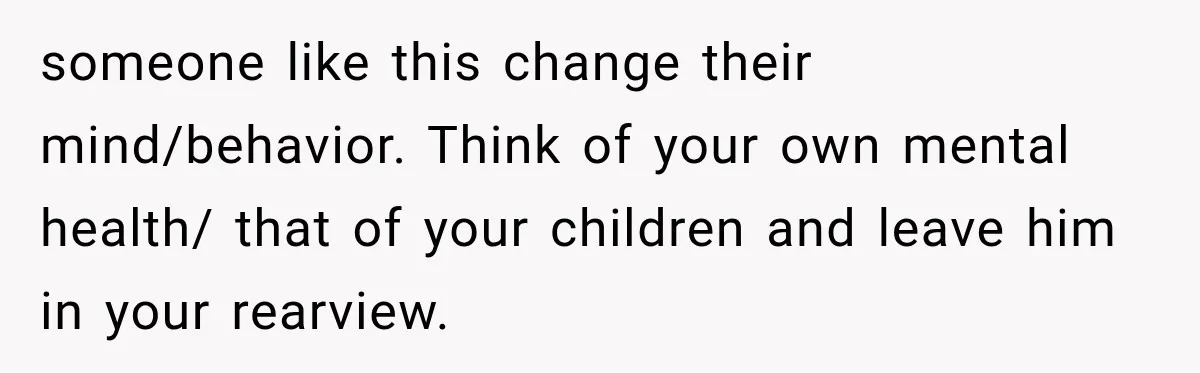 someone like this change their mind/behavior. Think of your own mental health/ that of your children and leave him in your rearview.