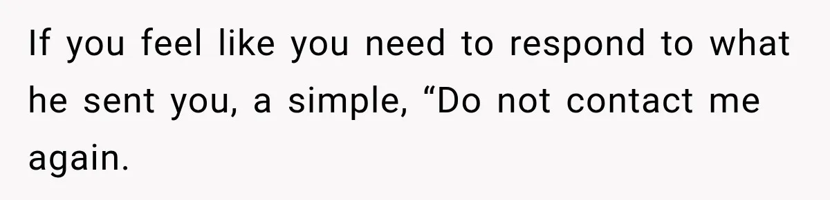 If you feel like you need to respond to what he sent you, a simple, “Do not contact me again.