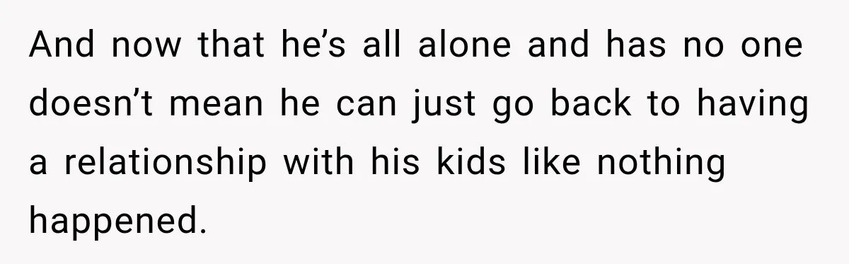And now that he’s all alone and has no one doesn’t mean he can just go back to having a relationship with his kids like nothing happened.