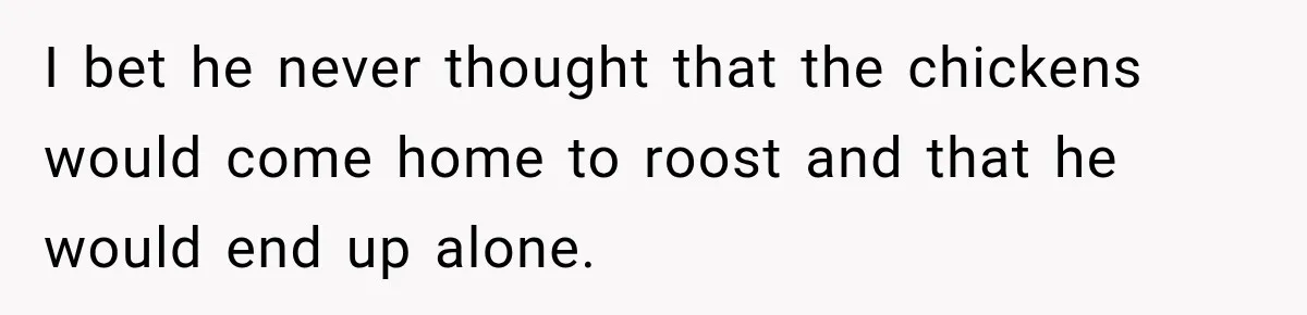 I bet he never thought that the chickens would come home to roost and that he would end up alone.