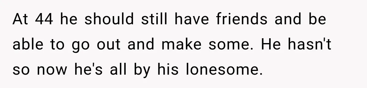 At 44 he should still have friends and be able to go out and make some. He hasn't so now he's all by his lonesome.