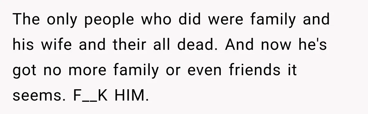 The only people who did were family and his wife and their all dead. And now he's got no more family or even friends it seems. F__K HIM.