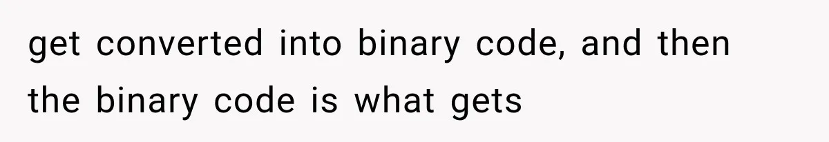 get converted into binary code, and then the binary code is what gets