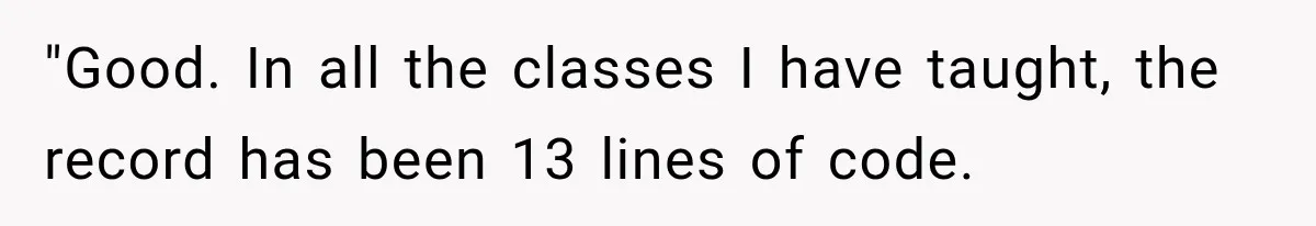 "Good. In all the classes I have taught, the record has been 13 lines of code.