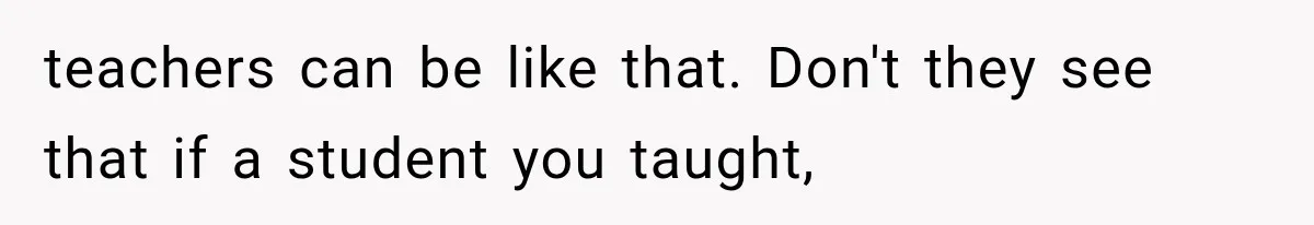teachers can be like that. Don't they see that if a student you taught,