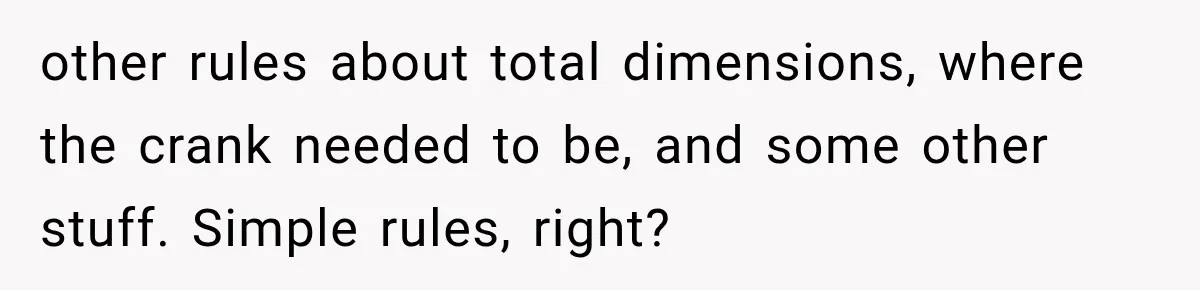 other rules about total dimensions, where the crank needed to be, and some other stuff. Simple rules, right?
