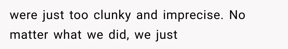 were just too clunky and imprecise. No matter what we did, we just
