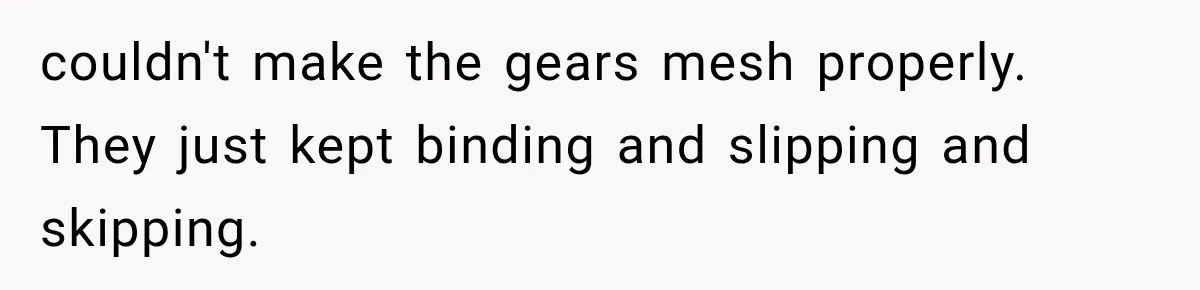 couldn't make the gears mesh properly. They just kept binding and slipping and skipping.