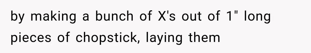 by making a bunch of X's out of 1" long pieces of chopstick, laying them