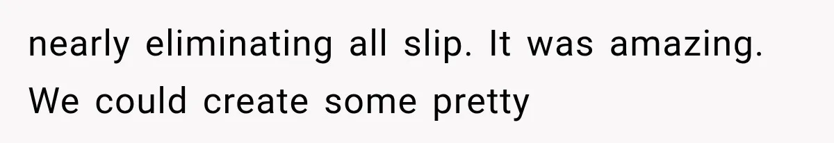 nearly eliminating all slip. It was amazing. We could create some pretty