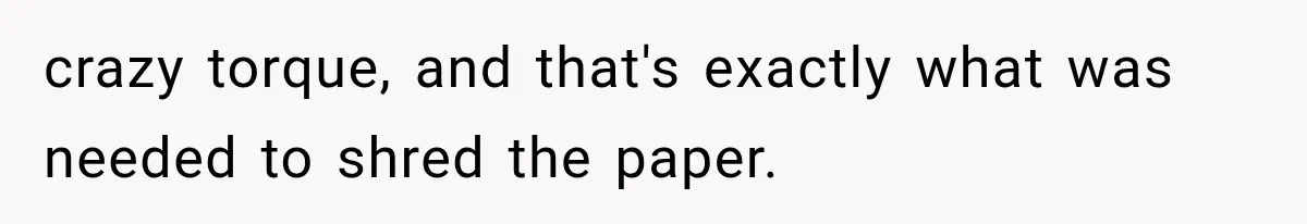 crazy torque, and that's exactly what was needed to shred the paper.