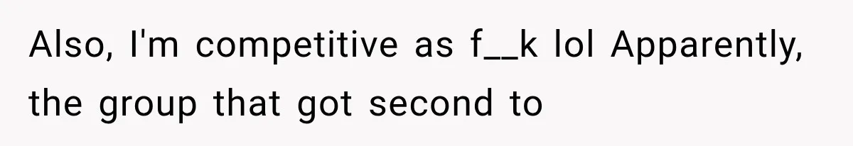 Also, I'm competitive as f__k lol Apparently, the group that got second to