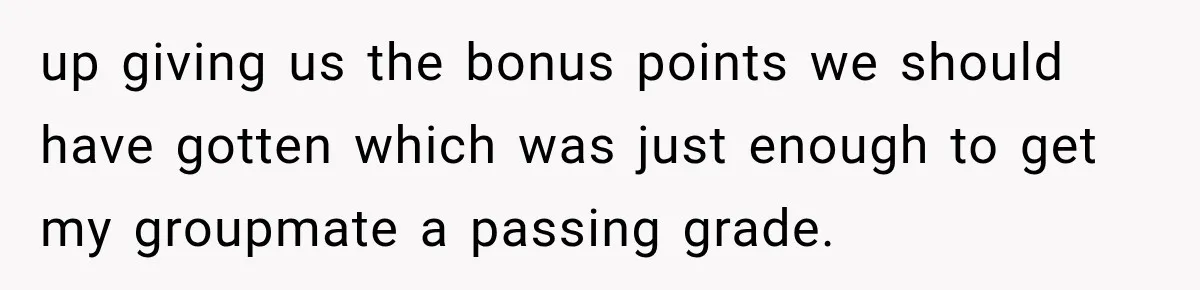 up giving us the bonus points we should have gotten which was just enough to get my groupmate a passing grade.