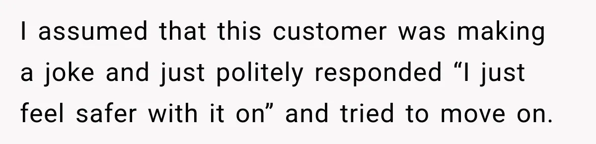 Customer Mocks Retail Worker’s Mask, Then One Personal Answer Ends the Conversation I assumed that this customer was making a joke and just politely responded “I just feel safer with it on” and tried to move on.
