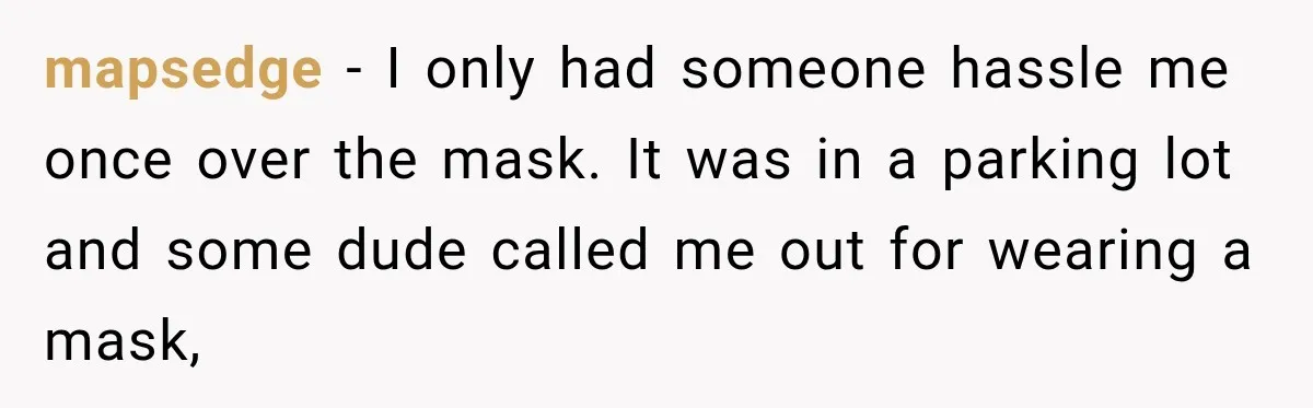 Customer Mocks Retail Worker’s Mask, Then One Personal Answer Ends the Conversation mapsedge − I only had someone hassle me once over the mask. It was in a parking lot and some dude called me out for wearing a mask,