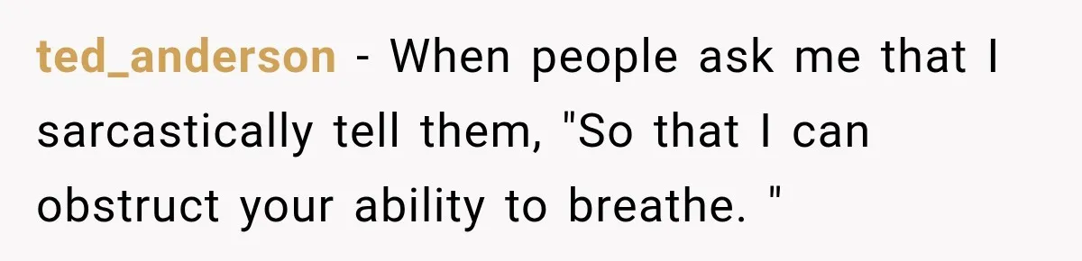 Customer Mocks Retail Worker’s Mask, Then One Personal Answer Ends the Conversation ted_anderson − When people ask me that I sarcastically tell them, "So that I can obstruct your ability to breathe. "