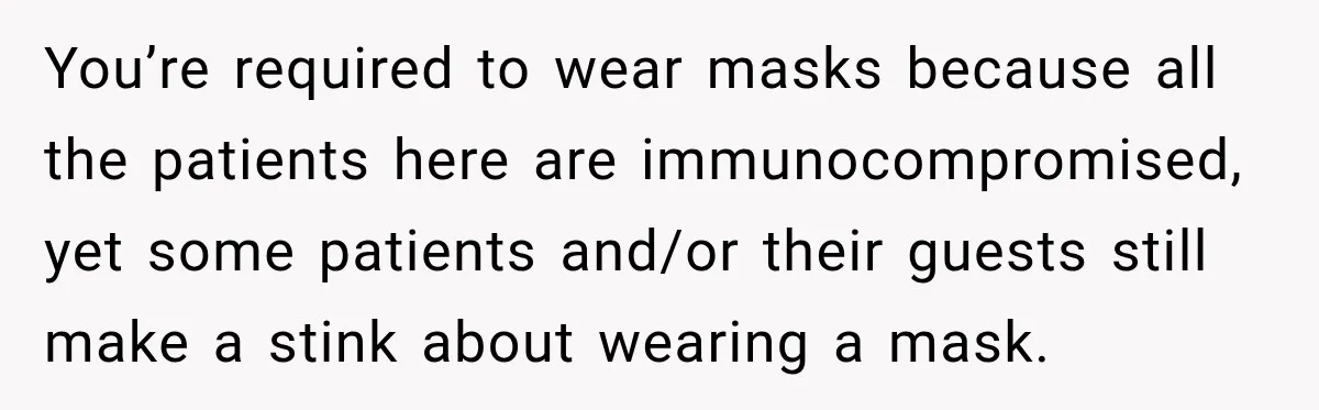 Customer Mocks Retail Worker’s Mask, Then One Personal Answer Ends the Conversation You’re required to wear masks because all the patients here are immunocompromised, yet some patients and/or their guests still make a stink about wearing a mask.
