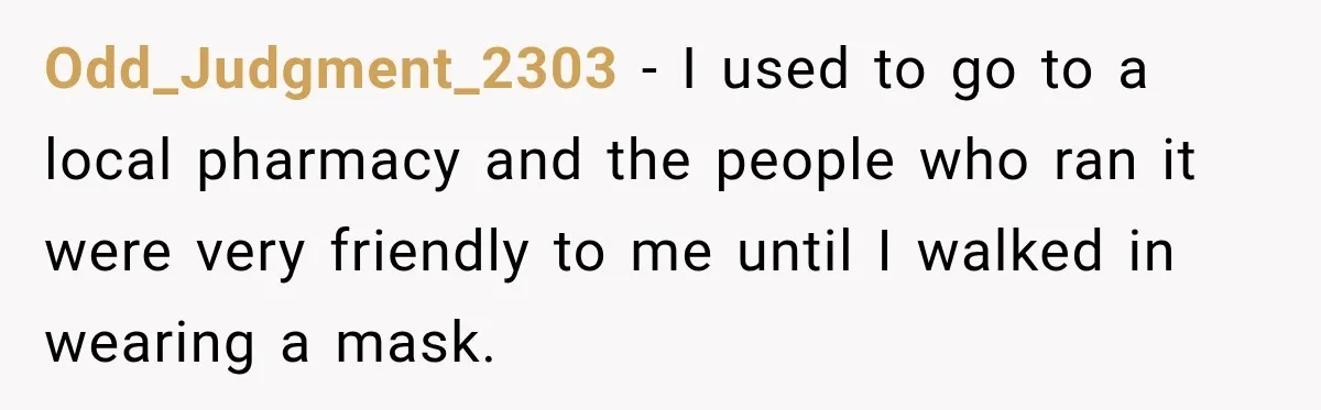 Customer Mocks Retail Worker’s Mask, Then One Personal Answer Ends the Conversation Odd_Judgment_2303 − I used to go to a local pharmacy and the people who ran it were very friendly to me until I walked in wearing a mask.