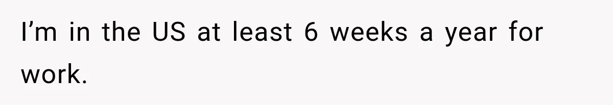 I’m in the US at least 6 weeks a year for work.