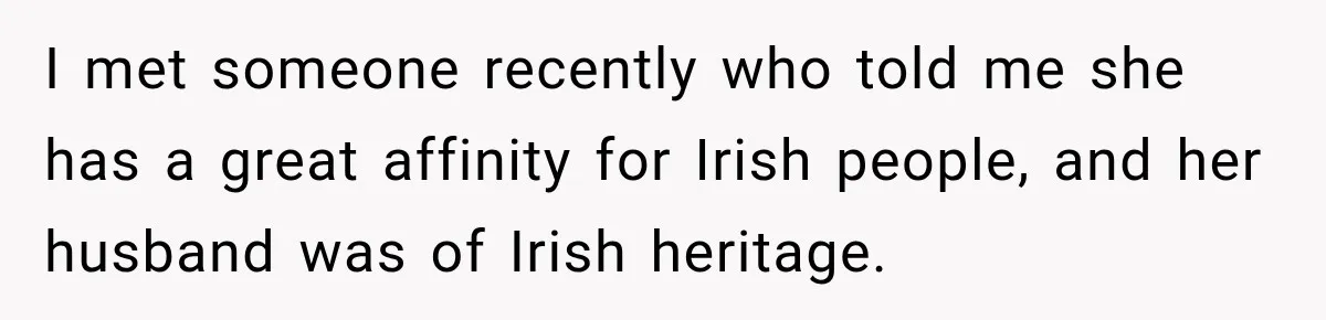 I met someone recently who told me she has a great affinity for Irish people, and her husband was of Irish heritage.