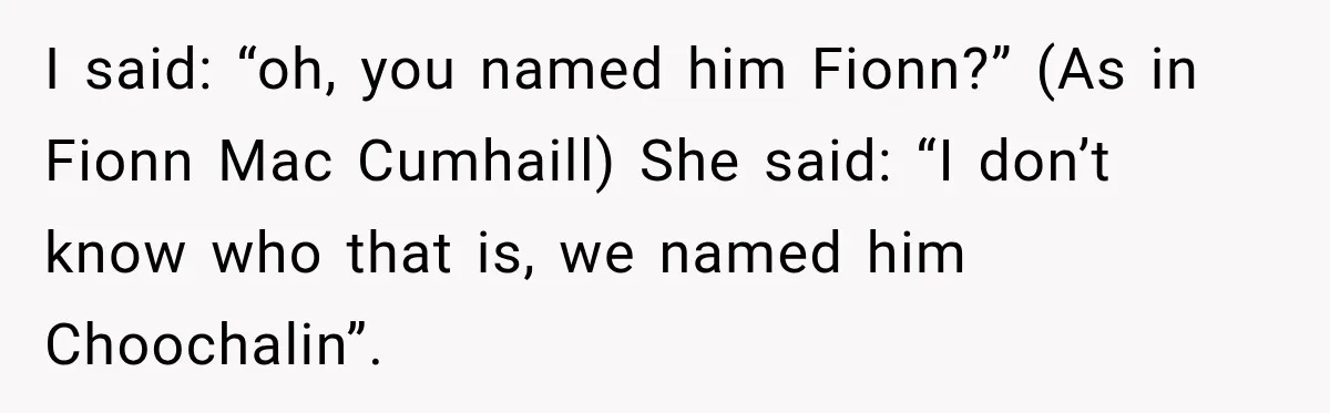 I said: “oh, you named him Fionn?” (As in Fionn Mac Cumhaill) She said: “I don’t know who that is, we named him Choochalin”.