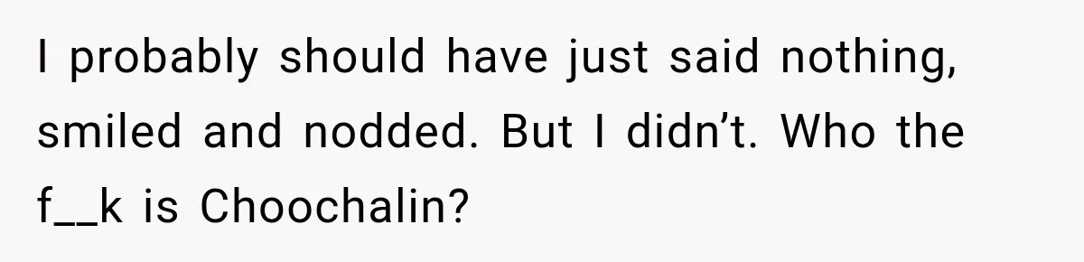 I probably should have just said nothing, smiled and nodded. But I didn’t. Who the f__k is Choochalin?