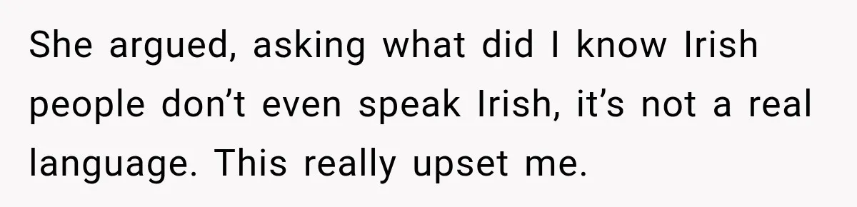She argued, asking what did I know Irish people don’t even speak Irish, it’s not a real language. This really upset me.