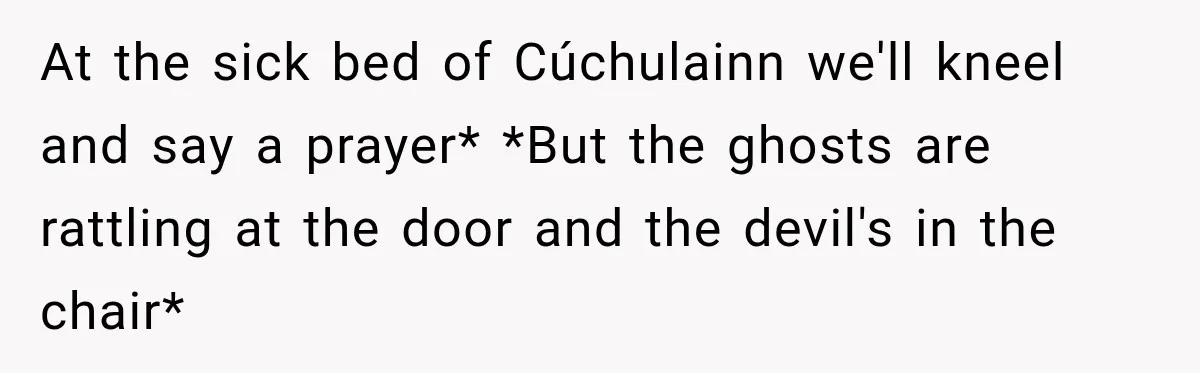 At the sick bed of Cúchulainn we'll kneel and say a prayer* *But the ghosts are rattling at the door and the devil's in the chair*