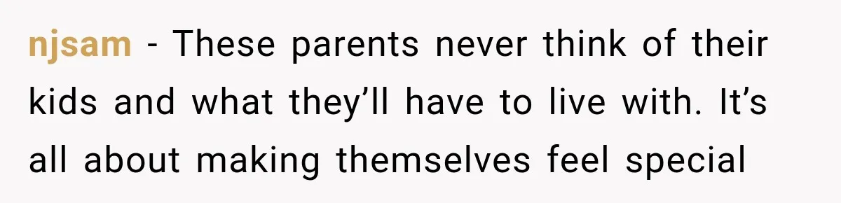 njsam − These parents never think of their kids and what they’ll have to live with. It’s all about making themselves feel special