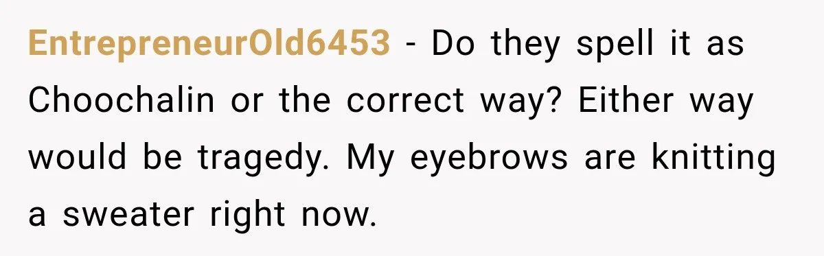 EntrepreneurOld6453 − Do they spell it as Choochalin or the correct way? Either way would be tragedy. My eyebrows are knitting a sweater right now.