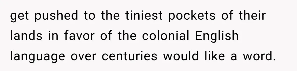 get pushed to the tiniest pockets of their lands in favor of the colonial English language over centuries would like a word.